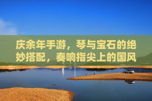 庆余年手游,琴与宝石的绝妙搭配,奏响指尖上的国风乐章——琴带宝石攻略全解析,庆余年手游,琴与宝石的绝妙搭配,奏响指尖上的国风乐章——琴带宝石攻略全解析