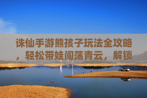 诛仙手游熊孩子玩法全攻略,轻松带娃闯荡青云,解锁萌娃养成新乐趣,诛仙手游熊孩子玩法全攻略,轻松带娃闯荡青云,解锁萌娃养成新乐趣