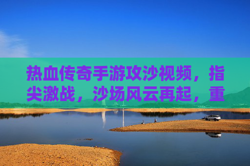 热血传奇手游攻沙视频,指尖激战,沙场风云再起,重温经典传奇时刻,热血传奇手游攻沙激战,指尖风云再起,重温经典传奇时刻