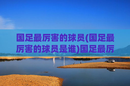 国足最厉害的球员(国足最厉害的球员是谁)国足最厉害的球员是谁？历史最佳球员盘点