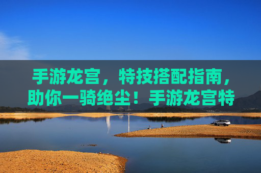 手游龙宫，特技搭配指南，助你一骑绝尘！手游龙宫特技搭配指南，助你一骑绝尘