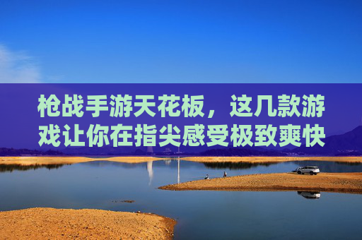 枪战手游天花板,这几款游戏让你在指尖感受极致爽快,枪战手游天花板,这几款游戏让你在指尖感受极致爽快