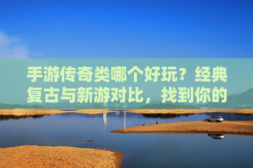 手游传奇类哪个好玩？经典复古与新游对比，找到你的热血巅峰，手游传奇类哪个好玩？经典复古与新游对比，找到你的热血巅峰