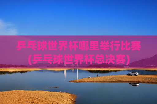 乒乓球世界杯哪里举行比赛(乒乓球世界杯总决赛)