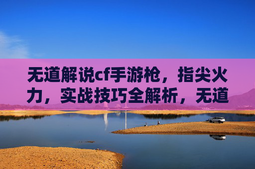 无道解说cf手游枪，指尖火力，实战技巧全解析，无道cf手游枪战实战解析，指尖火力技巧全解