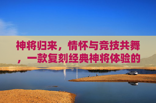 神将归来，情怀与竞技共舞，一款复刻经典神将体验的手游，如何点燃玩家热情，神将归来，复刻经典神将体验，以情怀与竞技点燃玩家热情