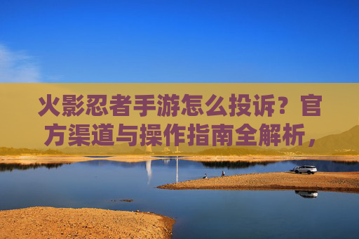 火影忍者手游怎么投诉？官方渠道与操作指南全解析，火影忍者手游投诉方法详解，官方渠道与操作指南全解析