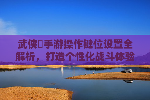 武侠乂手游操作键位设置全解析，打造个性化战斗体验的实用指南，武侠乂手游操作键位设置全解析，打造个性化战斗体验的实用指南