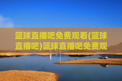篮球直播吧免费观看(篮球直播吧)篮球直播吧免费观看，官方直播平台，实时赛事高清无广告