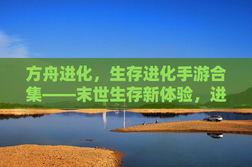 方舟进化,生存进化手游合集——末世生存新体验,进化之路无限可能,方舟进化,生存进化手游合集——末世生存新体验,进化之路无限可能