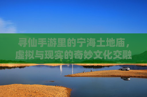 寻仙手游里的宁海土地庙,虚拟与现实的奇妙文化交融,寻仙手游里的宁海土地庙,虚拟与现实的奇妙文化交融