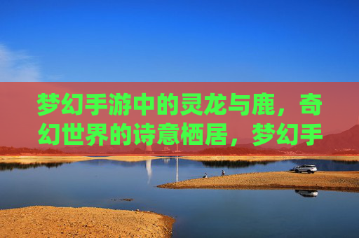 梦幻手游中的灵龙与鹿，奇幻世界的诗意栖居，梦幻手游中的灵龙与鹿，奇幻世界的诗意栖居