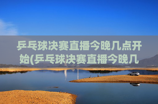 乒乓球决赛直播今晚几点开始(乒乓球决赛直播今晚几点开始四强)