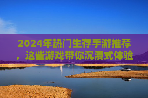 2024年热门生存手游推荐，这些游戏带你沉浸式体验生存挑战与乐趣，2024年热门生存手游推荐，沉浸式生存挑战与乐趣体验