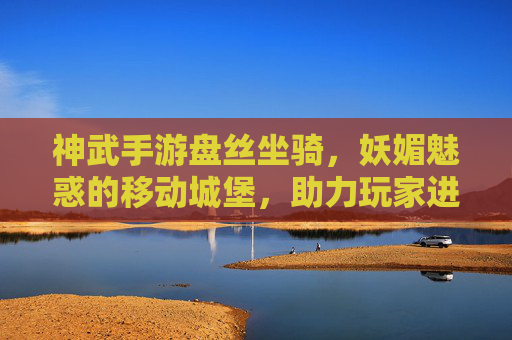 神武手游盘丝坐骑，妖媚魅惑的移动城堡，助力玩家进阶新体验，神武手游盘丝坐骑，妖媚魅惑的移动城堡，助力玩家进阶新体验