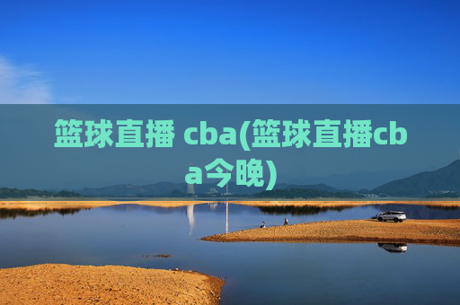 篮球直播 cba(篮球直播cba今晚)