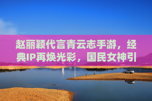 赵丽颖代言青云志手游，经典IP再焕光彩，国民女神引领仙侠新潮流，国民女神赵丽颖代言青云志手游，经典仙侠IP再焕光彩，引领新潮流