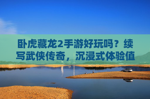 卧虎藏龙2手游好玩吗？续写武侠传奇，沉浸式体验值得期待！卧虎藏龙2手游好玩吗？续写武侠传奇，沉浸式体验值得期待！