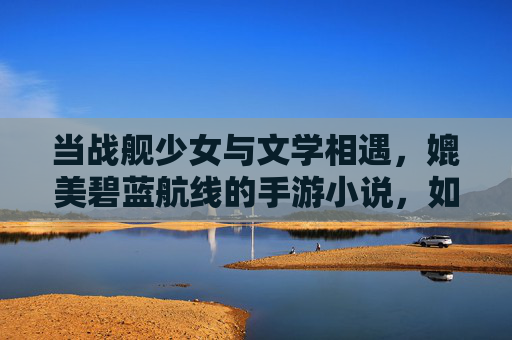 当战舰少女与文学相遇,媲美碧蓝航线的手游小说,如何用文字重塑海洋战场的浪漫与悲壮,战舰少女与文学相遇,如何用文字重塑海洋战场的浪漫与悲壮(媲美碧蓝航线的手游小说新探索)