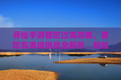 寻仙手游普陀过海攻略,普陀岛海域挑战全解析,轻松通关秘籍,寻仙手游普陀过海攻略,普陀岛海域挑战全解析与轻松通关秘籍