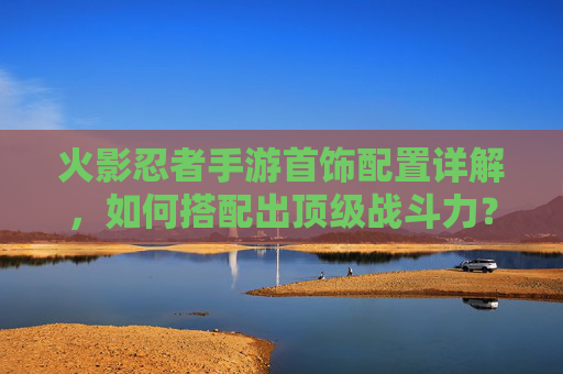 火影忍者手游首饰配置详解，如何搭配出顶级战斗力？火影忍者手游首饰配置详解，如何搭配出顶级战斗力？