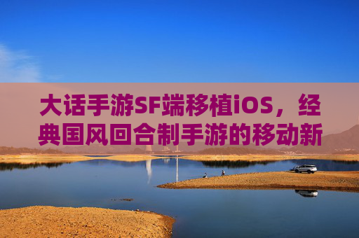 大话手游SF端移植iOS,经典国风回合制手游的移动新篇章,大话手游SF端移植iOS,开启经典国风回合制手游移动新篇章