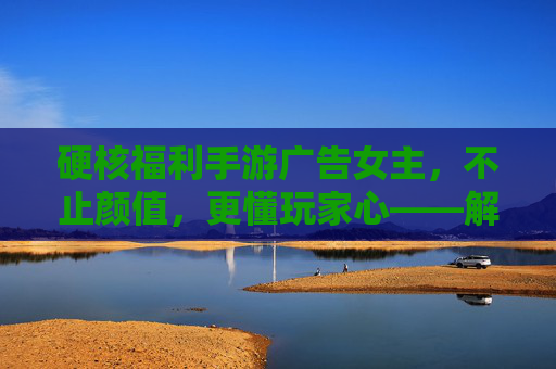 硬核福利手游广告女主,不止颜值,更懂玩家心——解析当下手游广告的吸睛与留人密码