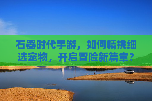 石器时代手游,如何精挑细选宠物,开启冒险新篇章?石器时代手游,精挑细选宠物,开启冒险新篇章