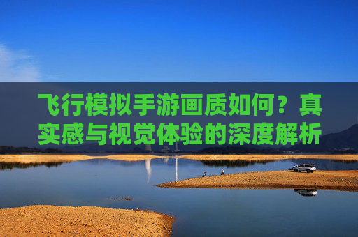 飞行模拟手游画质如何?真实感与视觉体验的深度解析,飞行模拟手游画质,真实感与视觉体验的深度解析