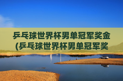 乒乓球世界杯男单冠军奖金(乒乓球世界杯男单冠军奖金多少)乒乓球世界杯男单冠军奖金多少？