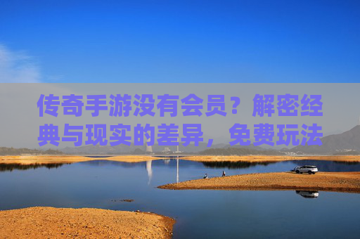 传奇手游没有会员？解密经典与现实的差异，免费玩法的传承与会员模式的演变，传奇手游无会员？解密经典玩法传承与会员模式演变差异