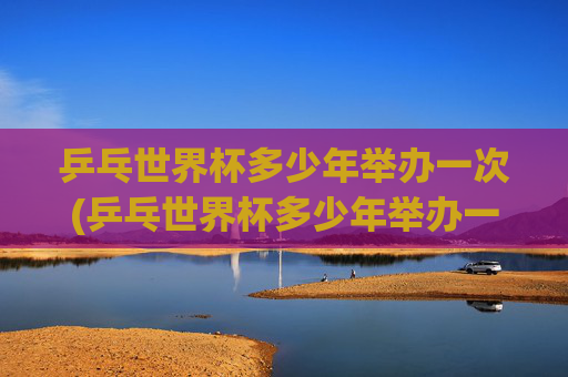 乒乓世界杯多少年举办一次(乒乓世界杯多少年举办一次的)
