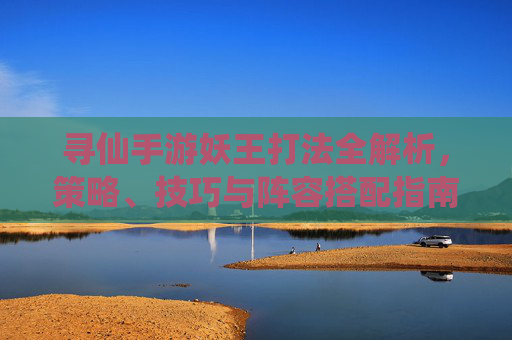 寻仙手游妖王打法全解析，策略、技巧与阵容搭配指南，寻仙手游妖王打法全解析，策略、技巧与阵容搭配指南