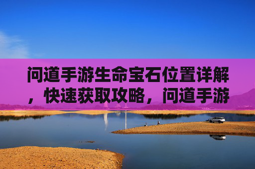 问道手游生命宝石位置详解,快速获取攻略,问道手游生命宝石位置详解及快速获取攻略