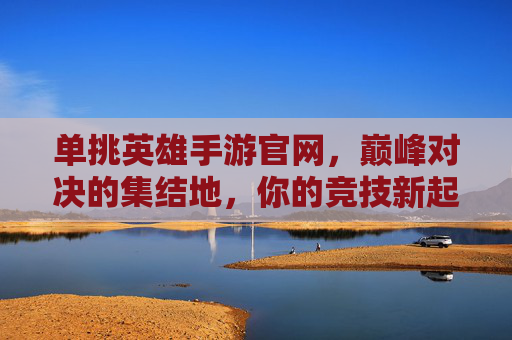 单挑英雄手游官网，巅峰对决的集结地，你的竞技新起点，单挑英雄手游官网，巅峰对决的集结地，你的竞技新起点