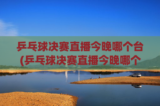乒乓球决赛直播今晚哪个台(乒乓球决赛直播今晚哪个台播出)