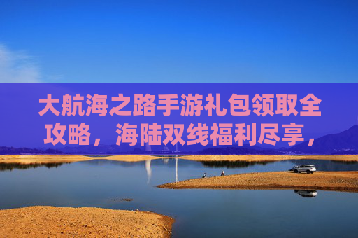 大航海之路手游礼包领取全攻略，海陆双线福利尽享，轻松解锁航海新体验，大航海之路手游礼包领取全攻略，海陆双线福利尽享，轻松解锁航海新体验