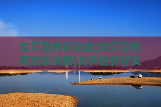 女乒世界杯女单(女乒世界杯女单决赛)女乒世界杯女单决赛,决赛对决精彩瞬间与结果