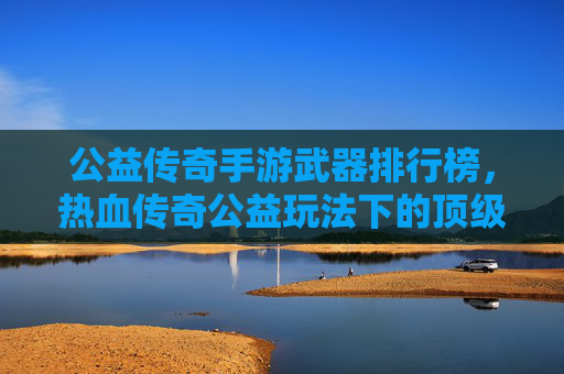 公益传奇手游武器排行榜,热血传奇公益玩法下的顶级装备解析与选择指南,公益传奇手游武器排行榜,热血传奇公益玩法下的顶级装备解析与选择指南