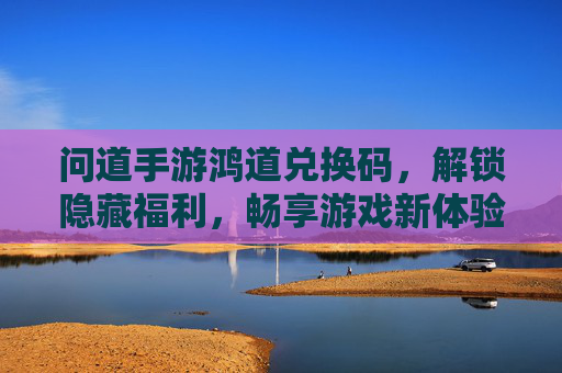 问道手游鸿道兑换码,解锁隐藏福利,畅享游戏新体验!问道手游鸿道兑换码,解锁隐藏福利,畅享游戏新体验!