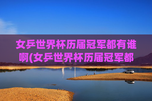 女乒世界杯历届冠军都有谁啊(女乒世界杯历届冠军都有谁啊视频)女乒世界杯历届冠军都有谁？(历届冠军视频汇总)