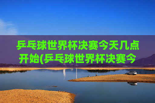 乒乓球世界杯决赛今天几点开始(乒乓球世界杯决赛今天几点开始比赛)