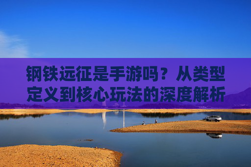 钢铁远征是手游吗?从类型定义到核心玩法的深度解析,钢铁远征是手游吗?从类型定义到核心玩法的深度解析