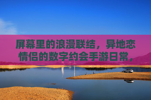 屏幕里的浪漫联结,异地恋情侣的数字约会手游日常,屏幕里的浪漫联结,异地恋情侣的数字约会手游日常