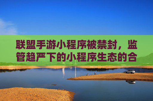 联盟手游小程序被禁封，监管趋严下的小程序生态的合规挑战与行业警示，联盟手游小程序被禁封，监管趋严下小程序生态的合规挑战与行业警示