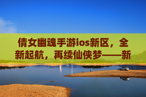 倩女幽魂手游ios新区，全新起航，再续仙侠梦——新手玩家必看攻略，倩女幽魂手游ios新区，全新起航，再续仙侠梦——新手玩家必看攻略