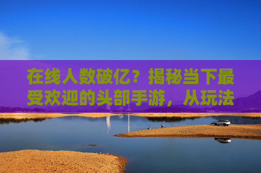 在线人数破亿?揭秘当下最受欢迎的头部手游,从玩法创新到社区生态,为何它们能持续霸占玩家视野?在线人数破亿?揭秘头部手游如何靠玩法创新与社区生态持续霸占玩家视野