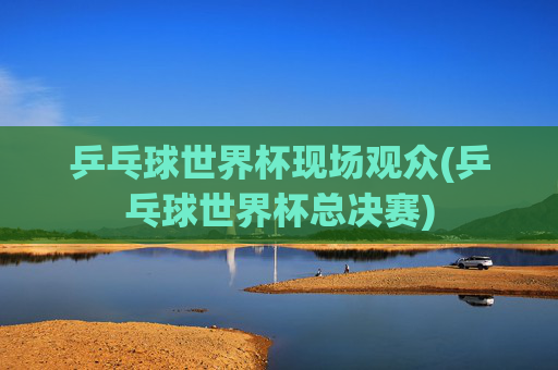 乒乓球世界杯现场观众(乒乓球世界杯总决赛)