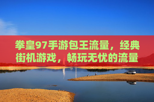 拳皇97手游包王流量，经典街机游戏，畅玩无忧的流量选择，拳皇97手游包王流量，经典街机游戏畅玩无忧的流量选择