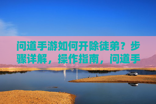 问道手游如何开除徒弟？步骤详解，操作指南，问道手游如何开除徒弟？步骤详解，操作指南